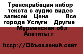 Транскрибация/набор текста с аудио,видео записей › Цена ­ 15 - Все города Услуги » Другие   . Мурманская обл.,Апатиты г.